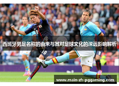 西班牙男足名称的由来与其对足球文化的深远影响解析