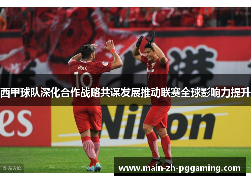 西甲球队深化合作战略共谋发展推动联赛全球影响力提升