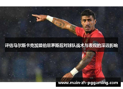 评估马尔斯卡克加盟伯恩茅斯后对球队战术与表现的深远影响