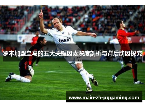 罗本加盟皇马的五大关键因素深度剖析与背后动因探究